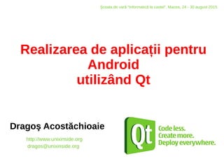 Realizarea de aplicații pentru
Android
utilizând Qt
Dragoş Acostăchioaie
http://www.unixinside.org
dragos@unixinside.org
Şcoala de vară “Informatică la castel”, Macea, 24 - 30 august 2015
 