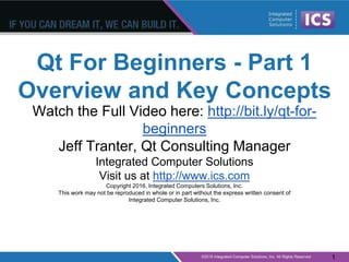 Qt For Beginners - Part 1
Overview and Key Concepts
Watch the Full Video here: http://bit.ly/qt-for-
beginners
Jeff Tranter, Qt Consulting Manager
Integrated Computer Solutions
Visit us at http://www.ics.com
Copyright 2016, Integrated Computers Solutions, Inc.
This work may not be reproduced in whole or in part without the express written consent of
Integrated Computer Solutions, Inc.
1
 