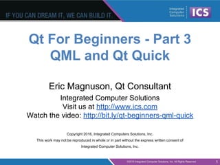 Qt For Beginners - Part 3
QML and Qt Quick
Eric Magnuson, Qt Consultant
Integrated Computer Solutions
Visit us at http://www.ics.com
Watch the video: http://bit.ly/qt-beginners-qml-quick
Copyright 2016, Integrated Computers Solutions, Inc.
This work may not be reproduced in whole or in part without the express written consent of
Integrated Computer Solutions, Inc.
1
 