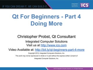 Qt For Beginners - Part 4
Doing More
Christopher Probst, Qt Consultant
Integrated Computer Solutions
Visit us at http://www.ics.com
Video Available at: http://bit.ly/qt-beginners-part-4-more
Copyright 2016, Integrated Computers Solutions, Inc.
This work may not be reproduced in whole or in part without the express written consent of
Integrated Computer Solutions, Inc.
1
 