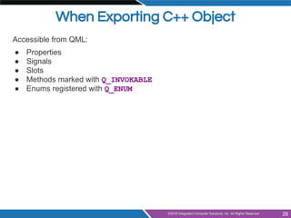 When Exporting C++ Object
Accessible from QML:
● Properties
● Signals
● Slots
● Methods marked with Q_INVOKABLE
● Enums re...
