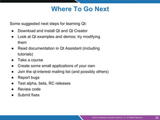 Some suggested next steps for learning Qt:
● Download and install Qt and Qt Creator
● Look at Qt examples and demos; try m...