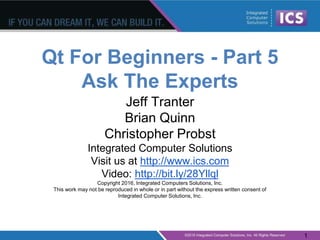 Qt For Beginners - Part 5
Ask The Experts
Jeff Tranter
Brian Quinn
Christopher Probst
Integrated Computer Solutions
Visit us at http://www.ics.com
Video: http://bit.ly/28Yllql
Copyright 2016, Integrated Computers Solutions, Inc.
This work may not be reproduced in whole or in part without the express written consent of
Integrated Computer Solutions, Inc.
1
 