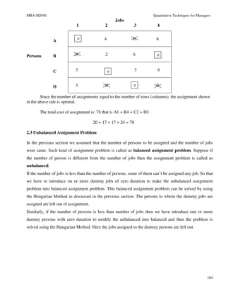 MBA-H2040                                                              Quantitative Techniques for Managers
                                                     Jobs
                            1                2              3            4


               A             0               4              0            6


Persons        B            0                2              6            0



               C            3                    0              3        6


               D            3                0              0            0

        Since the number of assignments equal to the number of rows (columns), the assignment shown
in the above tale is optimal.

       The total cost of assignment is: 78 that is A1 + B4 + C2 + D3

                                       20 + 17 + 17 + 24 = 78

2.3 Unbalanced Assignment Problem

In the previous section we assumed that the number of persons to be assigned and the number of jobs
were same. Such kind of assignment problem is called as balanced assignment problem. Suppose if
the number of person is different from the number of jobs then the assignment problem is called as
unbalanced.
If the number of jobs is less than the number of persons, some of them can’t be assigned any job. So that
we have to introduce on or more dummy jobs of zero duration to make the unbalanced assignment
problem into balanced assignment problem. This balanced assignment problem can be solved by using
the Hungarian Method as discussed in the previous section. The persons to whom the dummy jobs are
assigned are left out of assignment.
Similarly, if the number of persons is less than number of jobs then we have introduce one or more
dummy persons with zero duration to modify the unbalanced into balanced and then the problem is
solved using the Hungarian Method. Here the jobs assigned to the dummy persons are left out.




                                                                                                         104
 