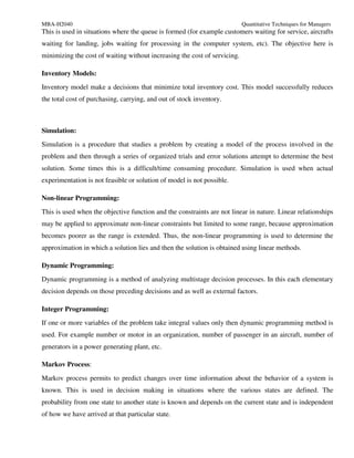 MBA-H2040                                                                  Quantitative Techniques for Managers
This is used in situations where the queue is formed (for example customers waiting for service, aircrafts
waiting for landing, jobs waiting for processing in the computer system, etc). The objective here is
minimizing the cost of waiting without increasing the cost of servicing.

Inventory Models:
Inventory model make a decisions that minimize total inventory cost. This model successfully reduces
the total cost of purchasing, carrying, and out of stock inventory.



Simulation:
Simulation is a procedure that studies a problem by creating a model of the process involved in the
problem and then through a series of organized trials and error solutions attempt to determine the best
solution. Some times this is a difficult/time consuming procedure. Simulation is used when actual
experimentation is not feasible or solution of model is not possible.

Non-linear Programming:
This is used when the objective function and the constraints are not linear in nature. Linear relationships
may be applied to approximate non-linear constraints but limited to some range, because approximation
becomes poorer as the range is extended. Thus, the non-linear programming is used to determine the
approximation in which a solution lies and then the solution is obtained using linear methods.

Dynamic Programming:
Dynamic programming is a method of analyzing multistage decision processes. In this each elementary
decision depends on those preceding decisions and as well as external factors.

Integer Programming:
If one or more variables of the problem take integral values only then dynamic programming method is
used. For example number or motor in an organization, number of passenger in an aircraft, number of
generators in a power generating plant, etc.

Markov Process:
Markov process permits to predict changes over time information about the behavior of a system is
known. This is used in decision making in situations where the various states are defined. The
probability from one state to another state is known and depends on the current state and is independent
of how we have arrived at that particular state.
 