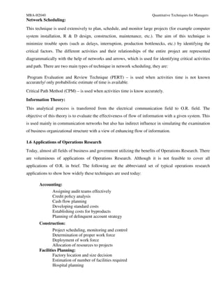 MBA-H2040                                                               Quantitative Techniques for Managers
Network Scheduling:
This technique is used extensively to plan, schedule, and monitor large projects (for example computer
system installation, R & D design, construction, maintenance, etc.). The aim of this technique is
minimize trouble spots (such as delays, interruption, production bottlenecks, etc.) by identifying the
critical factors. The different activities and their relationships of the entire project are represented
diagrammatically with the help of networks and arrows, which is used for identifying critical activities
and path. There are two main types of technique in network scheduling, they are:

 Program Evaluation and Review Technique (PERT) – is used when activities time is not known
accurately/ only probabilistic estimate of time is available.
Critical Path Method (CPM) – is used when activities time is know accurately.

Information Theory:
This analytical process is transferred from the electrical communication field to O.R. field. The
objective of this theory is to evaluate the effectiveness of flow of information with a given system. This
is used mainly in communication networks but also has indirect influence in simulating the examination
of business organizational structure with a view of enhancing flow of information.

1.6 Applications of Operations Research
Today, almost all fields of business and government utilizing the benefits of Operations Research. There
are voluminous of applications of Operations Research. Although it is not feasible to cover all
applications of O.R. in brief. The following are the abbreviated set of typical operations research
applications to show how widely these techniques are used today:

       Accounting:
               Assigning audit teams effectively
               Credit policy analysis
               Cash flow planning
               Developing standard costs
               Establishing costs for byproducts
               Planning of delinquent account strategy
       Construction:
               Project scheduling, monitoring and control
               Determination of proper work force
               Deployment of work force
               Allocation of resources to projects
       Facilities Planning:
               Factory location and size decision
               Estimation of number of facilities required
               Hospital planning
 
