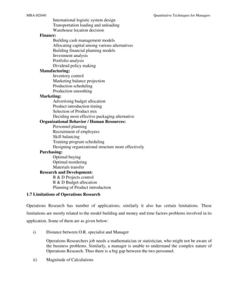 MBA-H2040                                                              Quantitative Techniques for Managers
               International logistic system design
               Transportation loading and unloading
               Warehouse location decision
         Finance:
               Building cash management models
               Allocating capital among various alternatives
               Building financial planning models
               Investment analysis
               Portfolio analysis
               Dividend policy making
         Manufacturing:
               Inventory control
               Marketing balance projection
               Production scheduling
               Production smoothing
         Marketing:
               Advertising budget allocation
               Product introduction timing
               Selection of Product mix
               Deciding most effective packaging alternative
         Organizational Behavior / Human Resources:
               Personnel planning
               Recruitment of employees
               Skill balancing
               Training program scheduling
               Designing organizational structure more effectively
         Purchasing:
               Optimal buying
               Optimal reordering
               Materials transfer
         Research and Development:
               R & D Projects control
               R & D Budget allocation
               Planning of Product introduction
1.7 Limitations of Operations Research

Operations Research has number of applications; similarly it also has certain limitations. These
limitations are mostly related to the model building and money and time factors problems involved in its
application. Some of them are as given below:

   i)       Distance between O.R. specialist and Manager
            Operations Researchers job needs a mathematician or statistician, who might not be aware of
            the business problems. Similarly, a manager is unable to understand the complex nature of
            Operations Research. Thus there is a big gap between the two personnel.
   ii)      Magnitude of Calculations
 