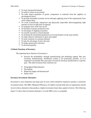 MBA-H2040                                                               Quantitative Techniques for Managers

               To meet unexpected demand
               To achieve return on investment
               To order largest quantities of goods, components or materials from the suppliers at
               advantageous prices
               To provide reasonable customer service through supplying most of the requirements from
               stock without delay
               To avoid economically impractical and physically impossible delivering/getting right
               amount of stock at right time of required
               To maintain more work force levels
               To facilitate economic production runs
               To advantage of shipping economies
               To smooth seasonal or critical demand
               To facilitate the intermittent production of several products on the same facility
               To make effective utilization of space and capital
               To meet variations in customer demand
               To take the advantage of price discount
               To hedge against price increases
               To discount quantity

3.4 Basic Functions of Inventory

       The important basic function of inventory is
               •   Increase the profitability- through manufacturing and marketing support. But zero
                   inventory manufacturing- distribution system is not practically possible, so it is
                   important to remember that each rupee invested in inventory should achieve a specific
                   goal. The other inventory basic functions are

               •   Geographical Specialization
               •   Decoupling
               •   Balancing supply and demand and
               •   Safety stock

Inventory Investment Alternative

Investment is most important and major part of asset, which should be required to produce a minimum
investment return. The MEC (Marginal Efficiency of Capital) concept holds that an organization should
invest in those alternatives that produce a higher investment return than capital to borrow. The following
figure 3.2 shows that investment alternative A on the MEC curve is acceptable.




                                                                                                          134
 