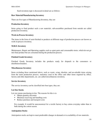 MBA-H2040                                                               Quantitative Techniques for Managers

       Each inventory type is discussed in detail are as follows:

Raw Material/Manufacturing Inventory

There are five types of Manufacturing Inventory, they are

Production Inventory

Items going to final product such a raw materials, sub-assemblies purchased from outside are called
production inventory.

Work-in-Process Inventory

The items in the form of semi-finished or products at different stage of production process are known as
work-in-process inventory.

M.R.O. Inventory

Maintenance, Repair and Operating supplies such as spare parts and consumable stores, which do not go
into final product but are consumed during the production process.

Finished Goods Inventory

Finished Goods Inventory includes the products ready for dispatch to the consumers or
distributors/retailers.

Miscellaneous Inventory

Items excluding those mentioned above, such as waste, scrap, obsolete, and un-saleable items arising
from the main production process, stationery used in the office and other items required by office,
factory and other departments, etc. are called miscellaneous inventory.

Service Inventory

The service inventory can be classified into four types, they are:

Lot Size Stocks
Lot size means purchasing in lots. The reasons for this is to
        Obtain quantity discounts
        Minimize receiving and handling costs
        Reduce purchase and transport costs

   For example: It would be uneconomical for a textile factory to buy cotton everyday rather than in
   bulk during the cotton season.

Anticipation Stocks

Anticipation stocks are kept to meet predictable changes in demand or in availability of raw materials.

                                                                                                          138
 