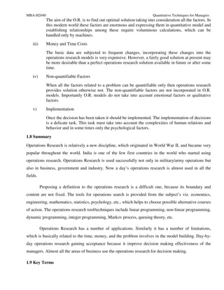 MBA-H2040                                                                   Quantitative Techniques for Managers
              The aim of the O.R. is to find out optimal solution taking into consideration all the factors. In
              this modern world these factors are enormous and expressing them in quantitative model and
              establishing relationships among these require voluminous calculations, which can be
              handled only by machines.
    iii)      Money and Time Costs
              The basic data are subjected to frequent changes, incorporating these changes into the
              operations research models is very expensive. However, a fairly good solution at present may
              be more desirable than a perfect operations research solution available in future or after some
              time.
    iv)       Non-quantifiable Factors
              When all the factors related to a problem can be quantifiable only then operations research
              provides solution otherwise not. The non-quantifiable factors are not incorporated in O.R.
              models. Importantly O.R. models do not take into account emotional factors or qualitative
              factors.
    v)        Implementation
              Once the decision has been taken it should be implemented. The implementation of decisions
              is a delicate task. This task must take into account the complexities of human relations and
              behavior and in some times only the psychological factors.

1.8 Summary
Operations Research is relatively a new discipline, which originated in World War II, and became very
popular throughout the world. India is one of the few first countries in the world who started using
operations research. Operations Research is used successfully not only in military/army operations but
also in business, government and industry. Now a day’s operations research is almost used in all the
fields.

           Proposing a definition to the operations research is a difficult one, because its boundary and
content are not fixed. The tools for operations search is provided from the subject’s viz. economics,
engineering, mathematics, statistics, psychology, etc., which helps to choose possible alternative courses
of action. The operations research tool/techniques include linear programming, non-linear programming,
dynamic programming, integer programming, Markov process, queuing theory, etc.

           Operations Research has a number of applications. Similarly it has a number of limitations,
which is basically related to the time, money, and the problem involves in the model building. Day-by-
day operations research gaining acceptance because it improve decision making effectiveness of the
managers. Almost all the areas of business use the operations research for decision making.

1.9 Key Terms
 