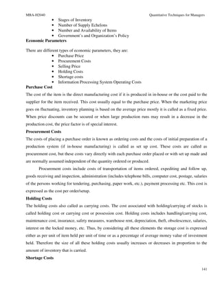 MBA-H2040                                                               Quantitative Techniques for Managers
            • Stages of Inventory
            • Number of Supply Echelons
            • Number and Availability of Items
            • Government’s and Organization’s Policy
Economic Parameters

There are different types of economic parameters, they are:
               • Purchase Price
               • Procurement Costs
               • Selling Price
               • Holding Costs
               • Shortage costs
               • Information Processing System Operating Costs
Purchase Cost
The cost of the item is the direct manufacturing cost if it is produced in in-house or the cost paid to the
supplier for the item received. This cost usually equal to the purchase price. When the marketing price
goes on fluctuating, inventory planning is based on the average price mostly it is called as a fixed price.
When price discounts can be secured or when large production runs may result in a decrease in the
production cost, the price factor is of special interest.
Procurement Costs
The costs of placing a purchase order is known as ordering costs and the costs of initial preparation of a
production system (if in-house manufacturing) is called as set up cost. These costs are called as
procurement cost, but these costs vary directly with each purchase order placed or with set up made and
are normally assumed independent of the quantity ordered or produced.
        Procurement costs include costs of transportation of items ordered, expediting and follow up,
goods receiving and inspection, administration (includes telephone bills, computer cost, postage, salaries
of the persons working for tendering, purchasing, paper work, etc.), payment processing etc. This cost is
expressed as the cost per order/setup.
Holding Costs
The holding costs also called as carrying costs. The cost associated with holding/carrying of stocks is
called holding cost or carrying cost or possession cost. Holding costs includes handling/carrying cost,
maintenance cost, insurance, safety measures, warehouse rent, depreciation, theft, obsolescence, salaries,
interest on the locked money, etc. Thus, by considering all these elements the storage cost is expressed
either as per unit of item held per unit of time or as a percentage of average money value of investment
held. Therefore the size of all these holding costs usually increases or decreases in proportion to the
amount of inventory that is carried.
Shortage Costs

                                                                                                          141
 
