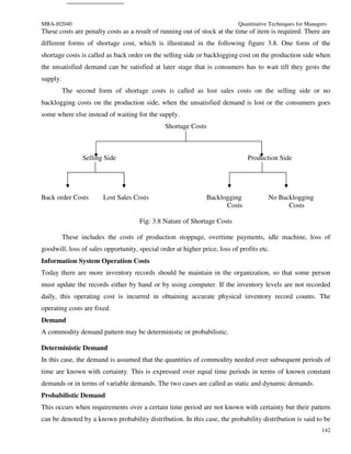 MBA-H2040                                                                   Quantitative Techniques for Managers
These costs are penalty costs as a result of running out of stock at the time of item is required. There are
different forms of shortage cost, which is illustrated in the following figure 3.8. One form of the
shortage costs is called as back order on the selling side or backlogging cost on the production side when
the unsatisfied demand can be satisfied at later stage that is consumers has to wait till they gests the
supply.
          The second form of shortage costs is called as lost sales costs on the selling side or no
backlogging costs on the production side, when the unsatisfied demand is lost or the consumers goes
some where else instead of waiting for the supply.
                                               Shortage Costs



                Selling Side                                                   Production Side




Back order Costs       Lost Sales Costs                        Backlogging              No Backlogging
                                                                     Costs                    Costs

                                     Fig: 3.8 Nature of Shortage Costs

          These includes the costs of production stoppage, overtime payments, idle machine, loss of
goodwill, loss of sales opportunity, special order at higher price, loss of profits etc.
Information System Operation Costs
Today there are more inventory records should be maintain in the organization, so that some person
must update the records either by hand or by using computer. If the inventory levels are not recorded
daily, this operating cost is incurred in obtaining accurate physical inventory record counts. The
operating costs are fixed.
Demand
A commodity demand pattern may be deterministic or probabilistic.

Deterministic Demand
In this case, the demand is assumed that the quantities of commodity needed over subsequent periods of
time are known with certainty. This is expressed over equal time periods in terms of known constant
demands or in terms of variable demands. The two cases are called as static and dynamic demands.
Probabilistic Demand
This occurs when requirements over a certain time period are not known with certainty but their pattern
can be denoted by a known probability distribution. In this case, the probability distribution is said to be
                                                                                                              142
 