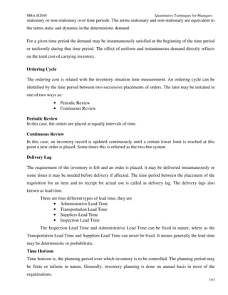 MBA-H2040                                                              Quantitative Techniques for Managers
stationary or non-stationary over time periods. The terms stationary and non-stationary are equivalent to
the terms static and dynamic in the deterministic demand.

For a given time period the demand may be instantaneously satisfied at the beginning of the time period
or uniformly during that time period. The effect of uniform and instantaneous demand directly reflects
on the total cost of carrying inventory.

Ordering Cycle

The ordering cost is related with the inventory situation time measurement. An ordering cycle can be
identified by the time period between two successive placements of orders. The later may be initiated in
one of two ways as:
                 •   Periodic Review
                 •   Continuous Review

Periodic Review
In this case, the orders are placed at equally intervals of time.

Continuous Review
In this case, an inventory record is updated continuously until a certain lower limit is reached at this
point a new order is placed. Some times this is referred as the two-bin system.

Delivery Lag

The requirement of the inventory is felt and an order is placed, it may be delivered instantaneously or
some times it may be needed before delivery if affected. The time period between the placement of the
requisition for an item and its receipt for actual use is called as delivery lag. The delivery lags also
known as lead time.
       There are four different types of lead time, they are
              • Administrative Lead Time
              • Transportation Lead Time
              • Suppliers Lead Time
              • Inspection Lead Time
       The Inspection Lead Time and Administrative Lead Time can be fixed in nature, where as the
Transportation Lead Time and Suppliers Lead Time can never be fixed. It means generally the lead time
may be deterministic or probabilistic.
Time Horizon
Time horizon is, the planning period over which inventory is to be controlled. The planning period may
be finite or infinite in nature. Generally, inventory planning is done on annual basis in most of the
organizations.
                                                                                                         143
 