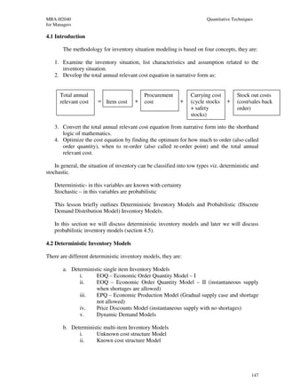 MBA-H2040                                                                 Quantitative Techniques
for Managers

4.1 Introduction

        The methodology for inventory situation modeling is based on four concepts, they are:

    1. Examine the inventory situation, list characteristics and assumption related to the
       inventory situation.
    2. Develop the total annual relevant cost equation in narrative form as:


      Total annual                           Procurement          Carrying cost          Stock out costs
      relevant cost    = Item cost      +    cost            +    (cycle stocks     +    (cost/sales back
                                                                  + safety               order)
                                                                  stocks)

    3. Convert the total annual relevant cost equation from narrative form into the shorthand
       logic of mathematics.
    4. Optimize the cost equation by finding the optimum for how much to order (also called
       order quantity), when to re-order (also called re-order point) and the total annual
       relevant cost.

    In general, the situation of inventory can be classified into tow types viz. deterministic and
stochastic.

    Deterministic- in this variables are known with certainty
    Stochastic – in this variables are probabilistic

    This lesson briefly outlines Deterministic Inventory Models and Probabilistic (Discrete
    Demand Distribution Model) Inventory Models.

    In this section we will discuss deterministic inventory models and later we will discuss
    probabilistic inventory models (section 4.5).

4.2 Deterministic Inventory Models

There are different deterministic inventory models, they are:

        a. Deterministic single item Inventory Models
              i.     EOQ – Economic Order Quantity Model – I
              ii.    EOQ – Economic Order Quantity Model – II (instantaneous supply
                     when shortages are allowed)
              iii.   EPQ – Economic Production Model (Gradual supply case and shortage
                     not allowed)
              iv.    Price Discounts Model (instantaneous supply with no shortages)
              v.     Dynamic Demand Models

        b. Deterministic multi-item Inventory Models
              i.     Unknown cost structure Model
              ii.    Known cost structure Model




                                                                                                147
 