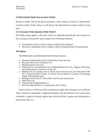 MBA-H2040                                                                Quantitative Techniques
for Managers




4.3 Deterministic Single Item inventory Models

Inventory models with all the known parameters with certainty are known as deterministic
inventory model. In this section we will discuss the deterministic inventory models for sing
item.
4.3.1 Economic Order Quantity (EOQ) Model I
The EOQ concept applies to the items which are replenished periodically into inventory in
lots covering several periods’ needs, subject to the following conditions:

    •    Consumption of item or sales or usage is uniform and continuous
    •    The item is replenished in lots or batches, either by manufacturing or by purchasing

Description

    The EOQ model is described under the following situations:

    a.   Demand is deterministic and it is denoted by D units per year.
    b.   Price per Unit or cost of purchase is C.
    c.   Planning period is one year.
    d.   Ordering Cost or Procurement Cost or Replenishment Cost is Co. Suppose if the items
         are manufactured it is known as set up cost.
    e.   Holding Cost (or carrying cost) is Ch per unit of item per one year time period. The
         Ch is expressed either in terms of cost per unit per period or in terms of percentage
         charge of the purchase price.
    f.   Shortage Cost (mostly it is back order cost) is Cs per unit per year.
    g.   Order Size is Q.
    h.   Cycle period of replenishment is t.
    i.   Delivery lad/Lead Time is L (expressed in units of time)

    In this section we will discuss about instantaneous supply when shortages are not allowed.
That is whatever is demanded, is supplied immediately after the lead time. If we assume these
constraints, a graph of inventory against time will be look like a regular saw-tooth pattern as
given below (Fig: 4.1).




                                                                                                148
 