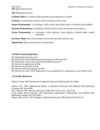 MBA-H2040                                                                Quantitative Techniques for Managers
OR: Operations Research.
MS: Management Science.
Symbolic Model: An abstract model, generally using mathematical symbols.
Criterion: is measurement, which is used to evaluation of the results.
Integer Programming: is a technique, which ensures only integral values of variables in the problem.
Dynamic Programming: is a technique, which is used to analyze multistage decision process.
Linear Programming: is a technique, which optimizes linear objective function under limited
                        constraints.
Inventory Model: these are the models used to minimize total inventory costs.
Optimization: Means maximization or minimization.




1.10 Self Assessment Questions
Q1. Define Operations Research.
Q2. Describe the relationship between the manager and O.R. specialist.
Q3. Explain the various steps in the O.R. development process.
Q4. Discuss the applications of O.R.
Q5. Discuss the limitation of O.R.
Q6. Describe different techniques of O.R.
Q7. Discuss few areas of O.R. applications in your organization or organization you are familiar with.

1.11 Further References

Hamdy A Taha, 1999. Introduction to Operations Research, PHI Limited, New Delhi.

Sharma, J.K., 1989. Mathematical Models in Operations Research, Tata McGraw Hill Publishing
Company Ltd., New Delhi.
Beer, Stafford, 1966. Decision and Control, John Wiley & Sons, Inc., New York.
Levin, Rubin, Stinson, Gardner, 1992. Quantitative Approaches to Management, Tata McGraw Hill
Publishing Company Ltd. New Delhi.
Wagner, Harvery M., 1975. Principles of Operations Research, PHI, Egnlewood Cliffs, N.J.
 