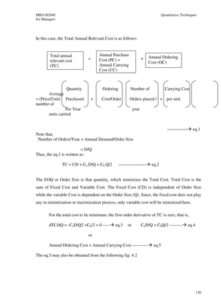 MBA-H2040                                                                          Quantitative Techniques
for Managers




In this case, the Total Annual Relevant Cost is as follows:


        Total annual                  Annual Purchase
                               =                                     +   Annual Ordering
        relevant cost                 Cost (PC) +
                                                                         Cost (OC)
        (TC)                          Annual Carrying
                                      Cost (CC)



                  Quantity              Ordering           Number of                 Carrying Cost
        Average
= (Price/Unit) Purchased        +      Cost/Order         Orders placed / + per unit
number of
                  Per Year                                    year
        units carried


                                                                                      --------------     eq.1
Note that,
 Number of Orders/Year = Annual Demand/Order Size

                           = D/Q
Thus, the eq.1 is written as:

               TC = CD + Co D/Q + Ch Q/2           -------------------    eq.2


The EOQ or Order Size is that quantity, which minimizes the Total Cost. Total Cost is the
sum of Fixed Cost and Variable Cost. The Fixed Cost (CD) is independent of Order Size
while the variable Cost is dependent on the Order Size (Q). Since, the fixed cost does not play
any in minimization or maximization process, only variable cost will be minimized here.

        For the total cost to be minimum, the first order derivative of TC is zero, that is,

        dTC/dQ = -CoD/Q2 +Ch/2 = 0 -----       eq.3      or          CoD/Q = ChQ/2 ---------           eq.4

                               or

        Annual Ordering Cost = Annual Carrying Cost -----------             eq.5

The eq.5 may also be obtained from the following fig: 4.2




                                                                                                              150
 