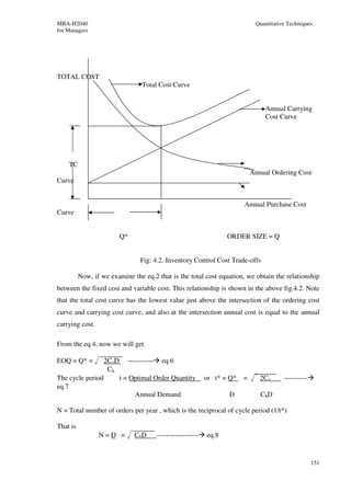 MBA-H2040                                                                        Quantitative Techniques
for Managers




TOTAL COST
                                  Total Cost Curve


                                                                                     Annual Carrying
                                                                                     Cost Curve




    TC
                                                                                Annual Ordering Cost
Curve


                                                                            Annual Purchase Cost
Curve


                          Q*                                          ORDER SIZE = Q


                                 Fig: 4.2. Inventory Control Cost Trade-offs

          Now, if we examine the eq.2 that is the total cost equation, we obtain the relationship
between the fixed cost and variable cost. This relationship is shown in the above fig.4.2. Note
that the total cost curve has the lowest value just above the intersection of the ordering cost
curve and carrying cost curve, and also at the intersection annual cost is equal to the annual
carrying cost.

From the eq.4, now we will get

EOQ = Q* =         2CoD     -----------     eq.6
                    Ch
The cycle period          t = Optimal Order Quantity           or t* = Q*   =      2Co      ----------
eq.7
                               Annual Demand                          D            ChD

N = Total number of orders per year , which is the reciprocal of cycle period (1/t*)

That is
                 N=D =         Ch D       ------------------   eq.8


                                                                                                         151
 