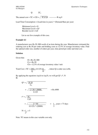 MBA-H2040                                                                      Quantitative Techniques
for Managers

                          Q     2Co

The annual cost = TC = CD +           2CoChD -----------     eq.9

Lead Time Consumption = (Lead time in years) * (Demand Rate per year)

        Minimum Level = O
        Maximum Level = Q*
        Reorder Level = LD

        Let us see few example of this case.

Example 4.1

A manufacturer uses Rs.20, 000 worth of an item during the year. Manufacturer estimated the
ordering cost as Rs.50 per order and holding costs as 12.5% of average inventory value. Find
the optimal order size, number of orders per year, time period per order and total cost.

Solution

Given that:
                   D = Rs.20, 000
                   Co = Rs.50
                   Ch = 12.5% of average inventory value / unit

Total Cost = TC = 25D + (0.125) Q             , where Q is order size in Rs.
                   Q            D

By applying the equations (eq.6) to (eq.9), we will get Q*, t*, N
Ñ

        Q* =       2CoD
                     Ch

               =     2 * 50 * 20000              = Rs.4000
                          0.125

        t* =       2Co
                   Ch D

               =         2 * 50                 = 1 years = 73 days
                    (0.125) * (20000)             5

        N=1 =5
          t*

Note: TC means in this case variable cost only




                                                                                                     152
 