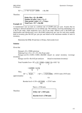 MBA-H2040                                                                 Quantitative Techniques
for Managers

        TC* =     2 * 50 * 0.125 * 20000        = Rs.500

Therefore
                  Order Size = Q = Rs.4000
                  Number of order / year = N = 5
                  Time period / order = t* = 73 days
                  Total Cost = TC* = Rs.500
Example 4.2
A manufacturer uses an item at a uniform rate of 25,000 units per year. Assume that no
shortage is allowed and delivery is at an infinite rate. The ordering, receiving and hauling cost
is Rs.23 per order, while inspection cost is Rs.22 per order. Interest costs is Rs.0.056 and
deterioration and obsolescence cost is Rs.0.004 respectively per year for each item actually
held in inventory plus Rs.0.02 per year per unit based on the maximum number of units in
inventory.

        Determine the EOQ. If lead time is 40 days, find reorder level.

Solution

Given that

       Demand = D = 25000 units/year
       Ordering Cost = Co = 23 + 22 = Rs.45 per order
       Storage cost Ch = 0.056 + 0.004 = Rs0.060 (based on actual inventory (=average
inventory)
       Storage cost Ch = Rs.0.02 per unit/year    (based on maximum inventory)

        Total Variable Cost = TC = 25 * 25000 + 0.060 * Q + 0.02 * Q
                                        Q           2

                        = 625000 + 0.1*Q
                             Q       2
        Thus,
                 Q* =    2CoD          = Q* =     2*25*25000 =3535.5 units (3535 units
approximately)
                          Ch                           0.1

                Reorder level = L*D = 40*25000 = 2739.7 units
                                        365

                                That is = 2740 units

Therefore
                                EOQ = Q* = 3535 units

                                Reorder level = 2740 units




                                                                                                153
 