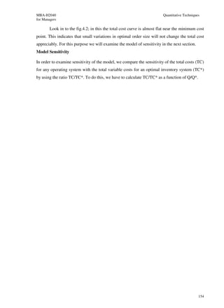 MBA-H2040                                                                Quantitative Techniques
for Managers

        Look in to the fig.4.2; in this the total cost curve is almost flat near the minimum cost
point. This indicates that small variations in optimal order size will not change the total cost
appreciably. For this purpose we will examine the model of sensitivity in the next section.
Model Sensitivity

In order to examine sensitivity of the model, we compare the sensitivity of the total costs (TC)
for any operating system with the total variable costs for an optimal inventory system (TC*)
by using the ratio TC/TC*. To do this, we have to calculate TC/TC* as a function of Q/Q*.




                                                                                               154
 