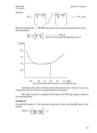 MBA-H2040                                                                  Quantitative Techniques
for Managers

Therefore
                           CoD + ChQ                  CoD + ChQ*
               TC =         Q     2                    Q*     2             ----------    eq.10




Now by substituting Q* =       2CoD/Ch into equation eq.10 and solving algebraically we get
the relationship as

               TC = 1 Q* + Q            ---------------------- eq.11
               TC* 2 Q     Q*          , which is shown in the following figure fig.4.3


    TC/TC*


      2.0


      1.5


      1.0


      0.5




                  0.5         1.0     1.5    2.0       2.5      3.0 Q/Q*
                        Fig: 4.3 Inventory Sensitivity (in case of simple lot size)

       According to this if Q is off from optimal either direction by a factor of 2; costs are
increased by only 25%. This has an important practical implication.

       The model sensitivity is explained with the help of the following example, so that we
will understand more.

Example 4.3
Consider the Example 4.1. The sensitivity of total cost if order size is Rs.4000, then we will
get that

        TC/TC* = 1 4000 + 4000          =1
                 2 4000 4000




                                                                                                  155
 