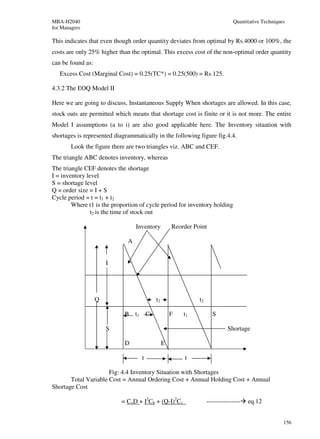 MBA-H2040                                                                       Quantitative Techniques
for Managers

This indicates that even though order quantity deviates from optimal by Rs.4000 or 100%, the
costs are only 25% higher than the optimal. This excess cost of the non-optimal order quantity
can be found as:
   Excess Cost (Marginal Cost) = 0.25(TC*) = 0.25(500) = Rs.125.

4.3.2 The EOQ Model II

Here we are going to discuss, Instantaneous Supply When shortages are allowed. In this case,
stock outs are permitted which means that shortage cost is finite or it is not more. The entire
Model I assumptions (a to i) are also good applicable here. The Inventory situation with
shortages is represented diagrammatically in the following figure fig.4.4.
        Look the figure there are two triangles viz. ABC and CEF.
The triangle ABC denotes inventory, whereas
The triangle CEF denotes the shortage
I = inventory level
S = shortage level
Q = order size = I + S
Cycle period = t = t1 + t2
        Where t1 is the proportion of cycle period for inventory holding
                t2 is the time of stock out

                                  Inventory          Reorder Point

                              A


                       I




                   Q                        t2                 t2

                             B t1       C            F   t1           S

                       S                                                      Shortage

                             D                   E

                                    t                    t

                      Fig: 4.4 Inventory Situation with Shortages
       Total Variable Cost = Annual Ordering Cost + Annual Holding Cost + Annual
Shortage Cost

                           = CoD + I2Ch + (Q-I)2Cs                  ----------------   eq.12


                                                                                                      156
 