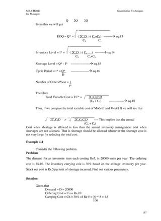 MBA-H2040                                                                  Quantitative Techniques
for Managers

                                 Q     2Q        2Q
        From this we will get


                        EOQ = Q* =          ( 2CoD ) ( Co+Ch) --------     eq.13
                                                Ch         Cs


        Inventory Level = I* =       ( 2CoD ) ( Cs ) --------      eq.14
                                         Ch       Co+Ch

        Shortage Level = Q* - I*     ------------------   eq.15

        Cycle Period = t* = Q*       -----------------    eq.16
                            D

        Number of Orders/Year = 1
                                t*

        Therefore
               Total Variable Cost = TC* =            2CoChCsD
                                                       (Ch + Cs)    --------------   eq.18

        Thus, if we compare the total variable cost of Model I and Model II we will see that


                   2CoChD       >      2CoChCsD     ---- This implies that the annual
                                             (Ch + Cs)
Cost when shortage is allowed is less than the annual inventory management cost when
shortages are not allowed. That is shortage should be allowed whenever the shortage cost is
not very large for reducing the total cost.

Example 4.4

      Consider the following problem.
Problem
The demand for an inventory item each costing Re5, is 20000 units per year. The ordering
cost is Rs.10. The inventory carrying cost is 30% based on the average inventory per year.
Stock out cost is Rs.5 per unit of shortage incurred. Find out various parameters.

Solution

        Given that
               Demand = D = 20000
               Ordering Cost = Co = Rs.10
               Carrying Cost = Ch = 30% of Re 5 = 30 * 5 = 1.5
                                                  100


                                                                                                 157
 