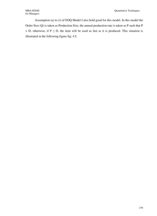 MBA-H2040                                                               Quantitative Techniques
for Managers

        Assumption (a) to (i) of EOQ Model I also hold good for this model. In this model the
Order Size (Q) is taken as Production Size, the annual production rate is taken as P such that P
> D, otherwise, if P ≤ D, the item will be used as fast as it is produced. This situation is
illustrated in the following figure fig: 4.5.




                                                                                              159
 