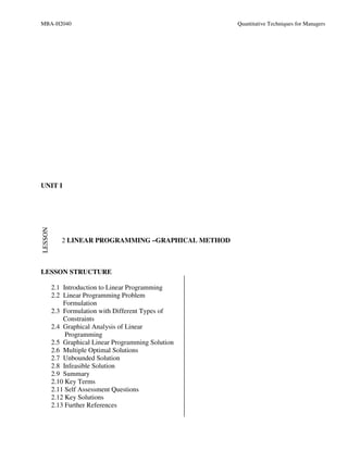 MBA-H2040                                            Quantitative Techniques for Managers




UNIT I
LESSON




            2 LINEAR PROGRAMMING –GRAPHICAL METHOD



LESSON STRUCTURE

         2.1 Introduction to Linear Programming
         2.2 Linear Programming Problem
             Formulation
         2.3 Formulation with Different Types of
             Constraints
         2.4 Graphical Analysis of Linear
              Programming
         2.5 Graphical Linear Programming Solution
         2.6 Multiple Optimal Solutions
         2.7 Unbounded Solution
         2.8 Infeasible Solution
         2.9 Summary
         2.10 Key Terms
         2.11 Self Assessment Questions
         2.12 Key Solutions
         2.13 Further References
 