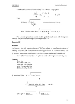 MBA-H2040                                                                   Quantitative Techniques
for Managers

        Total Variable Cost/Year = Annual Setup Cost + Annual Carrying Cost

                                       CoD           (P – D) Q
                                   =          + Ch                      -----    eq.19
                                        Q              P       2
        Thus,

                EPQ = Q* =     2CoD                   ------------------------   eq.20
                               Ch(P-D)
                                  P


                Total Variable Cost = TC* =       2CoCh(P-D) D      ---------    eq.21
                                                              P

       The economic production quantity model (gradual supply case and shortage not
allowed) is explained with the help of following Example 4.5.

Example 4.5

Problem
An inventory item unit is used at the rate of 200/day, and can be manufactured at a rate of
700/day. It costs Rs.3000 to set up the manufacturing process and Rs.0.2 per unit per day held
in inventory based on the actual inventory any time. Assume that shortage is not allowed.
        Find out the minimum cost and the optimum number of units per manufacturing run.

Solution
       Given that
       Demand, D = 200 units
       Production, P = 700 units
       Set up Cost, Co = Rs.3000
       Holding Cost, Ch = Rs.0.2




Ñ Minimum Cost =       TC* =    2CoCh(P-D) D

                                              P


                       =   2*3000*0.2(700-200) (200)           = Rs.414
                                    700



        EPQ = Q* =     2CoD              =        2CoD * P



                                                                                                  161
 