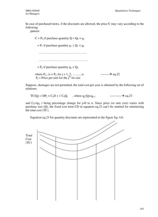 MBA-H2040                                                                    Quantitative Techniques
for Managers


In case of purchased items, if the discounts are allowed, the price C may vary according to the
following
    pattern:

        C = P0 if purchase quantity Q = Q0 < q1

          = P1 if purchase quantity q1 ≤ Q1 < q2

           ……………………………………….

           ………………………………………..

          = Pn if purchase quantity qn < Qn

        where Pj-1 is > Pj, for j = 1, 2, …….., n.            --------     eq.22
        Pj = Price per unit for the jth lot size

Suppose, shortages are not permitted, the total cost per year is obtained by the following set of
relations:

    TC(Qj) = DPj + CoD + 1 ChQj         , where qj≤Qj<qj+1               -----------   eq.23

and Ch=ipj, i being percentage change for j=0 to n. Since price (or unit cost) varies with
purchase size (Q), the fixed cost term CD in equation eq.23 can’t be omitted for minimizing
the total cost (TC).

    Equation eq.23 for quantity discounts are represented in the figure fig: 4.6.




Total
Cost
(TC)




                                                                                                   163
 