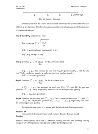 MBA-H2040                                                                   Quantitative Techniques
for Managers


        O                      q1                 q2             q3         q4 Quantity (Q)

                                       Fig: 4.6 Quantity Discount

        The heavy curve on the various price discounts shows feasible portion of the total cost
which is a step function. Therefore, for determining the overall optimum, the following steps
of procedure is adopted:

Step 1: Find EOQ for the lowest price


        That is compute Q*n =             2CoD
                                           iPn

        If Q*n ≥ qn, the optimum order quantity is Q*n.

        If Q*n < qn, then go to Step 2.


Step 2: Compute Q*n           -1   =   2CoD    for the next lowest price.
                                       iPn-1


       If Q*n -1 ≥ qn-1, then compare the total cost TCn-1 for purchasing Q*n      -1   with the total
cost TCn for purchasing quantity qn and select least cost purchase quantity.
       If Q*n -1 < qn-1 then go to Step 3.

Step 3: Compute Q*n           -2   =   2CoD    for the next lowest price.
                                       iPn-2

        If Q*n        -2    ≥ qn-2, then compare the total cost TCn-2, TCn-1 and TCn for purchase
quantities Q*n   -2 ,      qn-1 and qn respectively and select the optimum purchase quantity.

        If Q*n   -1   < qn-2 then go to Step 4.

Step 4: Continue the procedure until Q*n -j ≥ qn-j. Then compare the total costs TCn-j with TCn-
                                              *
j+1, …. , TCn-1, TCn for purchase quantities Q n -j , qn-j+1, …. , qn-1, qn respectively, and select
the optimum purchase quantity.

        The price discount model is explained with the help of the following examples.

Example 4.6
      Consider the following problem, which explains the price discount model.
Problem

Suppose, annual demand for an item is 1500 units, ordering cost is Rs.250, inventory carrying
charge is 12% of the purchase price per year and the purchase prices are:


                                                                                                  164
 