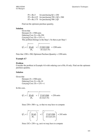 MBA-H2040                                                           Quantitative Techniques
for Managers


                P1 = Rs.5    for purchasing Q1 < 250
                P2 = Rs.4.25 for purchasing 250 ≤ Q2 < 500
                P3 = Rs.3.75 for purchasing 500 ≤ Q3

        Find out the optimum purchase quantity.

Solution
       Given that
       Demand, D = 1500 units
       Ordering Cost, Co = Rs.250
       Carrying Cost, Ch = 12% = i
       This problem belongs to the Step 1. So that as per Step 1


        Q*3 =    2CoD      =   2*250*1500 = 1290 units
                  iPn           (0.12)(3.75)

Note that 1290 > 500, Optimum Purchase Quantity = 1290 units.

Example 4.7

Problem
Consider the problem in Example 4.6 with ordering cost of Rs.10 only. Find out the optimum
purchase quantity.

Solution

Given that
       Demand, D = 1500 units
       Ordering Cost, Co = Rs.10
       Carrying Cost, Ch = 12% = i

In this case,


        Q*3 =    2CoD      =    2*10*1500     = 258 units
                  iPn          (0.12)(3.75)


        Since 258 < 500 = q3, so that we may have to compute



        Q*2 =       2CoD       =       2*10*1500      = 242 units
                    iPn                (0.12)(4.25)


        Since 242 < 250 = q2, next we may have to compute


                                                                                          165
 