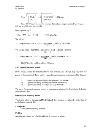 MBA-H2040                                                              Quantitative Techniques
for Managers




        Q*1 =       2CoD       =     2*10*1500       = 224 units
                    iPn              (0.12)(5)

       Since 224 > 0, now we have to compare the total cost for purchasing Q*1 = 224, q2 =
250 and q3 = 500 units respectively.

From equation eq.23

TC (Qj) = DPj + CoD + 1 ChQj         , where qj≤Qj<qj+1

We will get

TC1 (for purchasing 224) = 5*1500 + 10*1500 + 1 (0.12) (5)224 = 7634.2
                                      224     2

TC2 (for Q2=250) = 4.25*1500 + 10*1500 + 1 (0.12) (4.25)250 = 6498.75
                                  250    2

TC3 (for Q3=500) = 3.75*1500 + 10*1500 + 1 (0.12) (3.75)500 = 5767.5
                                  500    2

        The EPQ for his problem is Q*3 = 500 units

4.3.5 Dynamic Demand Models

In this model, assume that demand is known with certainty, and although may vary from one
period to the next period. There are five types of dynamic demand inventory models, they are:

        i)      Production Inventory Model (Incremental Cost Method)
        ii)     Dynamic Inventory Model (Prescribed Rule Method)
        iii)    Dynamic Inventory Model (Fixed EOQ Method)

The above five dynamic demand models of inventory are discussed in details in the following
subsequent sections.

i) Production Inventory Model

This is also called as Incremental Cost Method. This situation is explained with the help of
the following example 4.8.

Example 4.8
     Consider the following problem.

Problem
A production factory has a fixed weekly cyclic demand as follows:




                                                                                             166
 