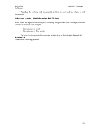 MBA-H2040                                                            Quantitative Techniques
for Managers

       Procedure for solving such incremental problem is cost analysis, which is self
explanatory.

ii) Dynamic Inventory Model (Prescribed Rule Method)

Some times, the organization dealing with inventory may prescribe some rule of procurement
of items of inventory. For example

        -      Procuring every month
        -      Procuring every three months

      The prescribed rule method is explained with the help of the following Example 4.9.
Example 4.9
Consider the following problem.




                                                                                           169
 