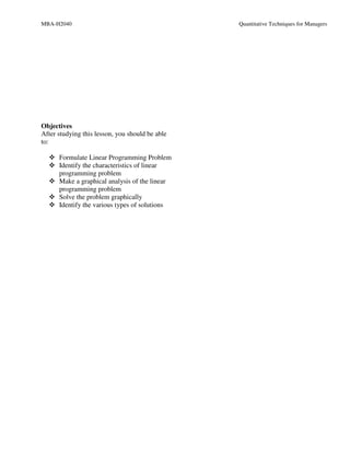 MBA-H2040                                        Quantitative Techniques for Managers




Objectives
After studying this lesson, you should be able
to:

      Formulate Linear Programming Problem
      Identify the characteristics of linear
      programming problem
      Make a graphical analysis of the linear
      programming problem
      Solve the problem graphically
      Identify the various types of solutions
 