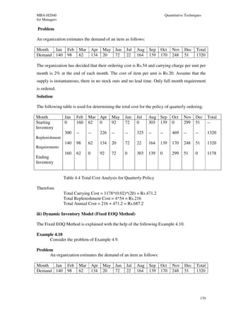 MBA-H2040                                                                   Quantitative Techniques
for Managers

Problem

An organization estimates the demand of an item as follows:

Month  Jan        Feb    Mar       Apr    May Jun    Jul   Aug   Sep   Oct      Nov     Dec    Total
Demand 140        98     62        134    20  72     22    164   139   170      248     51     1320

The organization has decided that their ordering cost is Rs.54 and carrying charge per unit per
month is 2% at the end of each month. The cost of item per unit is Rs.20. Assume that the
supply is instantaneous, there in no stock outs and no lead time. Only full month requirement
is ordered.
Solution

The following table is used for determining the total cost for the policy of quarterly ordering.

Month           Jan     Feb    Mar Apr         May   Jun   Jul   Aug Sep        Oct     Nov Dec           Total
Starting        0       160    62  0           92    72    0     303 139        0       299 51            --
Inventory
                300     --     --        226   --    --    325   --    --       469     --     --         1320
Replenishment
                140     98     62        134   20    72    22    164   139      170     248    51         1320
Requirements
                160     62     0         92    72    0     303   139   0        299     51     0          1178
Ending
Inventory


                Table 4.4 Total Cost Analysis for Quarterly Policy

Therefore
                Total Carrying Cost = 1178*(0.02)*(20) = Rs.471.2
                Total Replenishment Cost = 4*54 = Rs.216
                Total Annual Cost = 216 + 471.2 = Rs.687.2

iii) Dynamic Inventory Model (Fixed EOQ Method)

The Fixed EOQ Method is explained with the help of the following Example 4.10.

Example 4.10
     Consider the problem of Example 4.9.

Problem
      An organization estimates the demand of an item as follows:

Month  Jan        Feb    Mar       Apr    May Jun    Jul   Aug   Sep   Oct      Nov     Dec    Total
Demand 140        98     62        134    20  72     22    164   139   170      248     51     1320




                                                                                                    170
 