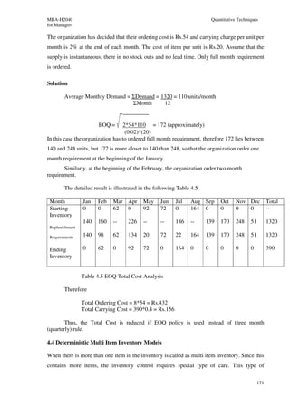 MBA-H2040                                                                   Quantitative Techniques
for Managers

The organization has decided that their ordering cost is Rs.54 and carrying charge per unit per
month is 2% at the end of each month. The cost of item per unit is Rs.20. Assume that the
supply is instantaneous, there in no stock outs and no lead time. Only full month requirement
is ordered.

Solution

        Average Monthly Demand = ΣDemand = 1320 = 110 units/month
                                 ΣMonth     12


                        EOQ =     2*54*110 = 172 (approximately)
                                   (0.02)*(20)
In this case the organization has to ordered full month requirement, therefore 172 lies between
140 and 248 units, but 172 is more closer to 140 than 248, so that the organization order one
month requirement at the beginning of the January.
       Similarly, at the beginning of the February, the organization order two month
requirement.

        The detailed result is illustrated in the following Table 4.5

 Month           Jan   Feb    Mar Apr       May    Jun    Jul    Aug Sep        Oct     Nov Dec           Total
 Starting        0     0      62  0         92     72     0      164 0          0       0   0             --
 Inventory
                 140   160    --     226    --     --     186    --     139     170     248    51         1320
 Replenishment

 Requirements    140   98     62     134    20     72     22     164    139     170     248    51         1320

 Ending          0     62     0      92     72     0      164    0      0       0       0      0          390
 Inventory


                 Table 4.5 EOQ Total Cost Analysis

        Therefore

                 Total Ordering Cost = 8*54 = Rs.432
                 Total Carrying Cost = 390*0.4 = Rs.156

        Thus, the Total Cost is reduced if EOQ policy is used instead of three month
(quarterly) rule.

4.4 Deterministic Multi Item Inventory Models

When there is more than one item in the inventory is called as multi item inventory. Since this
contains more items, the inventory control requires special type of care. This type of

                                                                                                    171
 