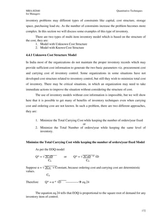 MBA-H2040                                                                Quantitative Techniques
for Managers

inventory problems may different types of constraints like capital, cost structure, storage
space, purchasing load etc. As the number of constraints increase the problem becomes more
complex. In this section we will discuss some examples of this type of inventory.
        There are two types of multi item inventory model which is based on the structure of
the cost, they are:
        1. Model with Unknown Cost Structure
        2. Model with Known Cost Structure

4.4.1 Unknown Cost Structure Model

In India most of the organizations do not maintain the proper inventory records which may
provide sufficient cost information to generate the two basic parameters viz. procurement cost
and carrying cost of inventory control. Some organizations in some situations have not
developed cost structure related to inventory control, but still they wish to minimize total cost
of inventory. There may be critical situations, in which an organization may need to take
immediate actions to improve the situation without considering the structure of cost.
        The use of inventory models without cost information is impossible, but we will show
here that it is possible to get many of benefits of inventory techniques even when carrying
cost and ordering cost are not known. In such a problem, there are two different approaches,
they are:

        1. Minimize the Total Carrying Cost while keeping the number of orders/year fixed
                                           or
        2. Minimize the Total Number of orders/year while keeping the same level of
           inventory.


Minimize the Total Carrying Cost while keeping the number of orders/year fixed Model

        As per the EOQ model

        Q* = √ 2CoD           or       Q* = √ 2CoD * √D
                 Ch                             Ch

Suppose α = √ 2Co = Constant, because ordering cost and carrying cost are deterministic
values.
               Ch

Therefore      Q* = α * √D      ------------   eq.24


       The equation eq.24 tells that EOQ is proportional to the square root of demand for any
inventory item of control.



                                                                                               172
 