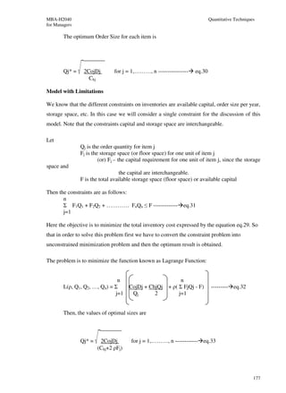 MBA-H2040                                                                    Quantitative Techniques
for Managers

        The optimum Order Size for each item is




        Qj* =    2CojDj        for j = 1,………, n ----------------     eq.30
                   Chj

Model with Limitations

We know that the different constraints on inventories are available capital, order size per year,
storage space, etc. In this case we will consider a single constraint for the discussion of this
model. Note that the constraints capital and storage space are interchangeable.

Let
                Qj is the order quantity for item j
                Fj is the storage space (or floor space) for one unit of item j
                         (or) Fj – the capital requirement for one unit of item j, since the storage
space and
                                   the capital are interchangeable.
                F is the total available storage space (floor space) or available capital

Then the constraints are as follows:
       n
       Σ F1Q1 + F2Q2 + ………… FnQn ≤ F ------------- eq.31
       j=1

Here the objective is to minimize the total inventory cost expressed by the equation eq.29. So
that in order to solve this problem first we have to convert the constraint problem into
unconstrained minimization problem and then the optimum result is obtained.

The problem is to minimize the function known as Lagrange Function:


                               n                      n
        L(ρ, Q1, Q2, …, Qn) = Σ   CojDj + ChjQj + ρ( Σ FjQj - F)              --------- eq.32
                              j=1  Qj       2        j=1


        Then, the values of optimal sizes are



                Qj* =    2CojDj        for j = 1,………, n ------------ eq.33
                        (Chj+2 ρFj)




                                                                                                   177
 
