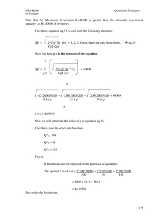 MBA-H2040                                                                     Quantitative Techniques
for Managers

Note that the Maximum Investment Rs.46300 is greater than the allowable investment
capacity i.e. Rs.40000 in inventory.

        Therefore, equation eq.33 is used with the following alteration


        Qj* =          2*Coj*Dj for j = 1, 2, 3. Since, there are only three items. ---   eq.34
                       Cj(J+2ρ)

        Note that here ρ = is the solution of the equation.

                   3

        Qj* = Σ               2*Coj*Dj * Cj        = 40000
              j=1               Cj(J+2ρ)


                                        or


          40*20000*100 +            150*1000*200 +        200*2000*100 = 40000
             0.1+ ρ                     0.1+ ρ                0.1+ ρ

                                   or

        ρ = 0.16899919

        Now we will substitute the value of ρ in equation eq.34

        Therefore, now the order size becomes

                   Q*1 = 368

                   Q*2 = 45

                   Q*3 = 104

        That is,

                   If limitations are not imposed on the purchase of quantities,

                   The optimal Total Cost = 2*100*20000 + 2*150*1000 + 2*200*2000
                                               500            61         141

                                             = 8000 + 4918 + 5674

                                             = Rs.18592
But, under the limitations,



                                                                                                    179
 