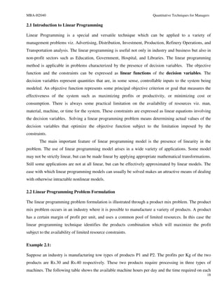 MBA-H2040                                                              Quantitative Techniques for Managers

2.1 Introduction to Linear Programming

Linear Programming is a special and versatile technique which can be applied to a variety of
management problems viz. Advertising, Distribution, Investment, Production, Refinery Operations, and
Transportation analysis. The linear programming is useful not only in industry and business but also in
non-profit sectors such as Education, Government, Hospital, and Libraries. The linear programming
method is applicable in problems characterized by the presence of decision variables. The objective
function and the constraints can be expressed as linear functions of the decision variables. The
decision variables represent quantities that are, in some sense, controllable inputs to the system being
modeled. An objective function represents some principal objective criterion or goal that measures the
effectiveness of the system such as maximizing profits or productivity, or minimizing cost or
consumption. There is always some practical limitation on the availability of resources viz. man,
material, machine, or time for the system. These constraints are expressed as linear equations involving
the decision variables. Solving a linear programming problem means determining actual values of the
decision variables that optimize the objective function subject to the limitation imposed by the
constraints.
       The main important feature of linear programming model is the presence of linearity in the
problem. The use of linear programming model arises in a wide variety of applications. Some model
may not be strictly linear, but can be made linear by applying appropriate mathematical transformations.
Still some applications are not at all linear, but can be effectively approximated by linear models. The
ease with which linear programming models can usually be solved makes an attractive means of dealing
with otherwise intractable nonlinear models.

2.2 Linear Programming Problem Formulation

The linear programming problem formulation is illustrated through a product mix problem. The product
mix problem occurs in an industry where it is possible to manufacture a variety of products. A product
has a certain margin of profit per unit, and uses a common pool of limited resources. In this case the
linear programming technique identifies the products combination which will maximize the profit
subject to the availability of limited resource constraints.

Example 2.1:

Suppose an industry is manufacturing tow types of products P1 and P2. The profits per Kg of the two
products are Rs.30 and Rs.40 respectively. These two products require processing in three types of
machines. The following table shows the available machine hours per day and the time required on each
                                                                                                         18
 