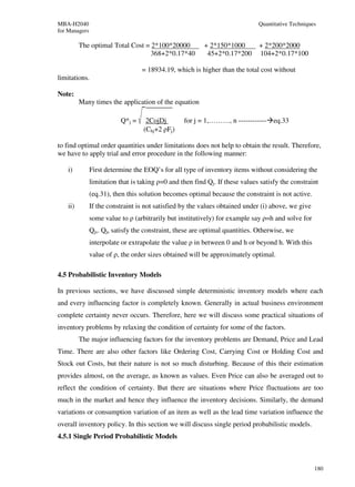 MBA-H2040                                                                     Quantitative Techniques
for Managers

          The optimal Total Cost = 2*100*20000            + 2*150*1000        + 2*200*2000
                                   368+2*0.17*40           45+2*0.17*200      104+2*0.17*100

                                  = 18934.19, which is higher than the total cost without
limitations.

Note:
          Many times the application of the equation

                          Q*j =     2CojDj        for j = 1,………, n ------------ eq.33
                                   (Chj+2 ρFj)

to find optimal order quantities under limitations does not help to obtain the result. Therefore,
we have to apply trial and error procedure in the following manner:

    i)         First determine the EOQ’s for all type of inventory items without considering the
               limitation that is taking ρ=0 and then find Qj. If these values satisfy the constraint
               (eq.31), then this solution becomes optimal because the constraint is not active.
    ii)        If the constraint is not satisfied by the values obtained under (i) above, we give
               some value to ρ (arbitrarily but institutively) for example say ρ=h and solve for
               Qjs. Qjs satisfy the constraint, these are optimal quantities. Otherwise, we
               interpolate or extrapolate the value ρ in between 0 and h or beyond h. With this
               value of ρ, the order sizes obtained will be approximately optimal.

4.5 Probabilistic Inventory Models

In previous sections, we have discussed simple deterministic inventory models where each
and every influencing factor is completely known. Generally in actual business environment
complete certainty never occurs. Therefore, here we will discuss some practical situations of
inventory problems by relaxing the condition of certainty for some of the factors.
          The major influencing factors for the inventory problems are Demand, Price and Lead
Time. There are also other factors like Ordering Cost, Carrying Cost or Holding Cost and
Stock out Costs, but their nature is not so much disturbing. Because of this their estimation
provides almost, on the average, as known as values. Even Price can also be averaged out to
reflect the condition of certainty. But there are situations where Price fluctuations are too
much in the market and hence they influence the inventory decisions. Similarly, the demand
variations or consumption variation of an item as well as the lead time variation influence the
overall inventory policy. In this section we will discuss single period probabilistic models.
4.5.1 Single Period Probabilistic Models



                                                                                                    180
 