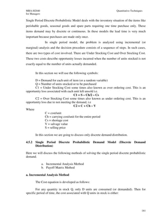 MBA-H2040                                                                Quantitative Techniques
for Managers

Single Period Discrete Probabilistic Model deals with the inventory situation of the items like
perishable goods, seasonal goods and spare parts requiring one time purchase only. These
items demand may by discrete or continuous. In these models the lead time is very much
important because purchases are made only once.
                 In single period model, the problem is analyzed using incremental (or
marginal) analysis and the decision procedure consists of a sequence of steps. In such cases,
there are two types of cost involved. There are Under Stocking Cost and Over Stocking Cost.
These two costs describe opportunity losses incurred when the number of units stocked is not
exactly equal to the number of units actually demanded.

        In this section we will use the following symbols:

       D = Demand for each unit of item (or a random variable)
       Q = Number of units stocked or to be purchased
       C1 = Under Stocking Cost some times also known as over ordering cost. This is an
opportunity loss associated with each unit left unsold i.e.
                                      C1 = S – Ch/2 – Cs
       C2 = Over Stocking Cost some times also known as under ordering cost. This is an
opportunity loss due to not meeting the demand, i.e
                                      C2 = C + Ch – V
Where
               C = cost/unit
               Ch = carrying cost/unit for the entire period
               Cs = shortage cost
               V = salvage value
               S = selling price

        In this section we are going to discuss only discrete demand distribution.

4.5.2   Single Period Discrete Probabilistic Demand Model (Discrete Demand
        Distribution)

Here we will discuss the following methods of solving the single period discrete probabilistic
demand.

               a. Incremental Analysis Method
               b. Payoff Matrix Method

a. Incremental Analysis Method

        The Cost equation is developed as follows:

        For any quantity in stock Q, only D units are consumed (or demanded). Then for
specific period of time, the cost associated with Q units in stock is either:




                                                                                               181
 
