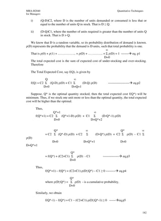MBA-H2040                                                                  Quantitative Techniques
for Managers

    i)         (Q-D)C2, where D is the number of units demanded or consumed is less that or
               equal to the number of units Q in stock. That is D ≤ Q.

    ii)        (D-Q)C1, where the number of units required is greater than the number of units Q
               in stock. That is D > Q.

   We know that D is a random variable, so its probability distribution of demand is known.
ρ(D) represents the probability that the demand is D units, such that total probability is one.
                                                               ∞
   That is ρ(0) + ρ(1) + …………….. + ρ(D) + ………….. = Σ ρ(D) = 1 ------- eq. p1
                                                              D=0
   The total expected cost is the sum of expected cost of under-stocking and over-stocking.
   Therefore

    The Total Expected Cost, say f(Q), is given by

              Q                 ∞
    f(Q) = C2 Σ (Q-D) ρ(D) + C1 Σ    (D-Q) ρ(D)                   --------------------    eq.p2
             D=0               D=Q+1

    Suppose, Q* is the optimal quantity stocked, then the total expected cost f(Q*) will be
minimum. Thus, if we stock one unit more or less than the optimal quantity, the total expected
cost will be higher than the optimal.

          Thus,
                      Q*+1                  ∞
          f(Q*+1) = C2 Σ (Q*+1-D) ρ(D) + C1 Σ    (D-Q*-1) ρ(D)
                      D=0                  D=Q*+2


                       Q*                        ∞                      Q*           ∞
                  = C2 Σ (Q*-D) ρ(D) + C2        Σ      (D-Q*) ρ(D) + C2 Σ ρ(D) - C1 Σ
ρ(D)
                        D=0                    D=Q*+1                           D=0
D=Q*+1

                                    Q*
                  = f(Q*) + (C2+C1) Σ ρ(D) - C1               ---------------     eq.p3
                                   D=0

          Thus,
                  f(Q*+1) – f(Q*) = (C2+C1) ρ(D≤Q*) – C1 ≥ 0 ---------          eq.p4

                                  Q*
                  where ρ(D≤Q*) = Σ ρ(D) - is a cumulative probability.
                                 D=0

          Similarly, we obtain

                  f(Q*-1) – f(Q*) = C1 – (C2+C1) ρ(D≤Q*-1) ≥ 0 ------ eq.p5


                                                                                                  182
 