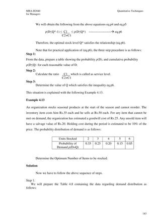 MBA-H2040                                                                   Quantitative Techniques
for Managers


          We will obtain the following from the above equations eq.p4 and eq.p5

                 ρ(D≤Q*-1) ≤ C1 ≤ ρ(D≤Q*) ---------------------            eq.p6
                            C2+C1

          Therefore, the optimal stock level Q* satisfies the relationship (eq.p6).

          Note that for practical application of (eq.p6), the three step procedure is as follows:
Step 1:
From the data, prepare a table showing the probability ρ(D), and cumulative probability
ρ(D≤Q) for each reasonable value of D.
Step 2:
          Calculate the ratio    C1 which is called as service level.
                                C2+C1
Step 3:
          Determine the value of Q which satisfies the inequality eq.p6.

This situation is explained with the following Example 4.13.

Example 4.13

An organization stocks seasonal products at the start of the season and cannot reorder. The
inventory item costs him Rs.35 each and he sells at Rs.50 each. For any item that cannot be
met on demand, the organization has estimated a goodwill cost of Rs.25. Any unsold item will
have a salvage value of Rs.20. Holding cost during the period is estimated to be 10% of the
price. The probability distribution of demand is as follows:

                            Units Stocked           2       3        4        5        6
                            Probability of        0.35    0.25     0.20     0.15      0.05
                           Demand ρ(D=Q)


          Determine the Optimum Number of Items to be stocked.

Solution

          Now we have to follow the above sequence of steps.

Step 1:
    We will prepare the Table 4.8 containing the data regarding demand distribution as
follows:




                                                                                                    183
 