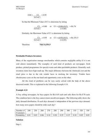 MBA-H2040                                                                Quantitative Techniques
for Managers


                 0.80 ≤       C1 ≤ 0.95
                          18.5+C1

          So that the Minimum Value of C1 is determine by letting

                              C1 = 0.80      or   C1 = (0.80)(18.5)    = Rs.74
                          18.5+C1                        (1-0.80)

          Similarly, the Maximum Value of C1 is determine by letting

                              C1 = 0.95      or   C1 = (0.95)(18.5)    = Rs.351.5
                          18.5+C1                        (1-0.95)

          Therefore              74≤C1≤351.5




Perishable Products Inventory

Many of the organization manage merchandise which contains negligible utility if it is not
sold almost immediately. The examples of such kind of products are newspaper, fresh
produce, printed programmes for special events and other perishable products. Generally such
inventory items have high mark-up. The major difference between the wholesale cost and the
retail price is due to the risk vendor faces in stocking the inventory. Vendor faces
obsolescence costs on the one hand and opportunity costs on the other.
          All this kind of problems can be very easily solved with the help of the above
discussed model. This is explained in the following Example 4.14.

Example 4.14

A boy selling newspaper, he buys papers for Rs.0.45 each and sells them for Rs.0.70 each.
The condition here is the boy cannot return unsold newspapers. The following table shows the
daily demand distribution. If each days demand is independent of the pervious days demand,
how many news papers should he order each day?

Number of       240       250    260      270     280    290     300       310      320      330
Customers
Probability     0.01      0.03   0.06     0.10    0.20   0.25    0.15     0.10      0.05    0.05

Solution

Step 1:


                                                                                               185
 