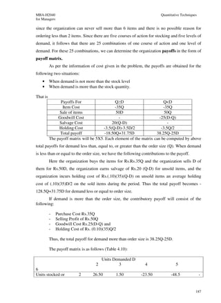 MBA-H2040                                                                 Quantitative Techniques
for Managers

since the organization can never sell more than 6 items and there is no possible reason for
ordering less than 2 items. Since there are five courses of action for stocking and five levels of
demand, it follows that there are 25 combinations of one course of action and one level of
demand. For these 25 combinations, we can determine the organization payoffs in the form of
payoff matrix.
          As per the information of cost given in the problem, the payoffs are obtained for the
following two situations:
    •     When demand is not more than the stock level
    •     When demand is more than the stock quantity.

That is
                Payoffs For                   Q≥D                        Q<D
                 Item Cost                    -35Q                       -35Q
               Sale of items                   50D                        50Q
               Goodwill Cost                    -                      -25(D-Q)
               Salvage Cost                  20(Q-D)                        -
               Holding Cost             -3.5(Q-D)-3.5D/2                -3.5Q/2
                Total payoff            -18.50Q+31.75D               38.25Q-25D
          The payoff matrix will be 5X5. Each element of the matrix can be computed by above
total payoffs for demand less than, equal to, or greater than the order size (Q). When demand
is less than or equal to the order size, we have the following contributions to the payoff.
          Here the organization buys the items for Rs.Rs.35Q and the organization sells D of
them for Rs.50D, the organization earns salvage of Rs.20 (Q-D) for unsold items, and the
organization incurs holding cost of Rs.(.10)(35)(Q-D) on unsold items an average holding
cost of (.10)(35)D/2 on the sold items during the period. Thus the total payoff becomes -
128.5Q+31.75D for demand less or equal to order size.
       If demand is more than the order size, the contributory payoff will consist of the
following:

          -    Purchase Cost Rs.35Q
          -    Selling Profit of Rs.50Q
          -    Goodwill Cost Rs.25(D-Q) and
          -    Holding Cost of Rs. (0.10)(35)Q/2

          Thus, the total payoff for demand more than order size is 38.25Q-25D.

          The payoff matrix is as follows (Table 4.10):

                                         Units Demanded D
                                     2           3              4                  5
6
Units stocked or           2       26.50        1.50          -23.50            -48.5               -


                                                                                                187
 