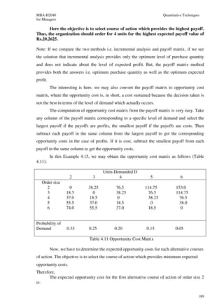 MBA-H2040                                                               Quantitative Techniques
for Managers

       Here the objective is to select course of action which provides the highest payoff.
Thus, the organization should order for 4 units for the highest expected payoff value of
Rs.20.2625.

Note: If we compare the two methods i.e. incremental analysis and payoff matrix, if we see
the solution that incremental analysis provides only the optimum level of purchase quantity
and does not indicate about the level of expected profit. But, the payoff matrix method
provides both the answers i.e. optimum purchase quantity as well as the optimum expected
profit.
          The interesting is here, we may also convert the payoff matrix to opportunity cost
matrix, where the opportunity cost is, in short, a cost sustained because the decision taken is
not the best in terms of the level of demand which actually occurs.
          The computation of opportunity cost matrix from the payoff matrix is very easy. Take
any column of the payoff matrix corresponding to a specific level of demand and select the
largest payoff if the payoffs are profits, the smallest payoff if the payoffs are costs. Then
subtract each payoff in the same column from the largest payoff to get the corresponding
opportunity costs in the case of profits. If it is cost, subtract the smallest payoff from each
payoff in the same column to get the opportunity costs.
          In this Example 4.15, we may obtain the opportunity cost matrix as follows (Table
4.11):

                                       Units Demanded D
                     2           3             4                 5                6
   Order size
     2               0         38.25          76.5            114.75            153.0
     3             18.5          0            38.25            76.5             114.75
     4             37.0         18.5          0                38.25             76.5
     5             55.5         37.0          18.5              0                38.0
     6             74.0         55.5          37.0             18.5               0


Probability of
Demand             0.35        0.25          0.20              0.15            0.05

                                Table 4.11 Opportunity Cost Matrix

          Now, we have to determine the expected opportunity costs for each alternative courses
of action. The objective is to select the course of action which provides minimum expected
opportunity costs.
Therefore,
       The expected opportunity cost for the first alternative course of action of order size 2
is:


                                                                                              189
 
